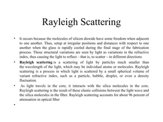 Rayleigh Scattering
• It occurs because the molecules of silicon dioxide have some freedom when adjacent
to one another. Thus, setup at irregular positions and distances with respect to one
another when the glass is rapidly cooled during the final stage of the fabrication
process. Those structural variations are seen by light as variations in the refractive
index, thus causing the light to reflect – that is, to scatter – in different directions
• Rayleigh scattering is a scattering of light by particles much smaller than
the wavelength of the light, which may be individual atoms or molecules. Rayleigh
scattering is a process in which light is scattered by a small spherical volume of
variant refractive index, such as a particle, bubble, droplet, or even a density
fluctuation.
• As light travels in the core, it interacts with the silica molecules in the core.
Rayleigh scattering is the result of these elastic collisions between the light wave and
the silica molecules in the fiber. Rayleigh scattering accounts for about 96 percent of
attenuation in optical fiber
•
 