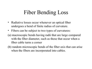 Fiber Bending Loss
• Radiative losses occur whenever an optical fiber
undergoes a bend of finite radius of curvature.
• Fibers can be subject to two types of curvatures:
(a) macroscopic bends having radii that are large compared
with the fiber diameter, such as those that occur when a
fiber cable turns a corner
(b) random microscopic bends of the fiber axis that can arise
when the fibers are incorporated into cables.
 