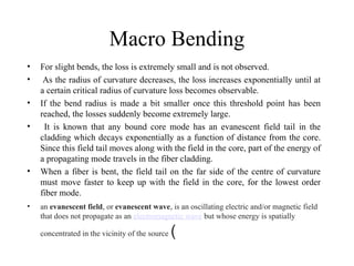 Macro Bending
• For slight bends, the loss is extremely small and is not observed.
• As the radius of curvature decreases, the loss increases exponentially until at
a certain critical radius of curvature loss becomes observable.
• If the bend radius is made a bit smaller once this threshold point has been
reached, the losses suddenly become extremely large.
• It is known that any bound core mode has an evanescent field tail in the
cladding which decays exponentially as a function of distance from the core.
Since this field tail moves along with the field in the core, part of the energy of
a propagating mode travels in the fiber cladding.
• When a fiber is bent, the field tail on the far side of the centre of curvature
must move faster to keep up with the field in the core, for the lowest order
fiber mode.
• an evanescent field, or evanescent wave, is an oscillating electric and/or magnetic field
that does not propagate as an electromagnetic wave but whose energy is spatially
concentrated in the vicinity of the source (
 