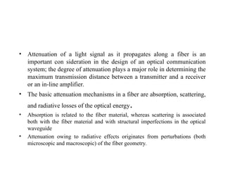 • Attenuation of a light signal as it propagates along a fiber is an
important con sideration in the design of an optical communication
system; the degree of attenuation plays a major role in determining the
maximum transmission distance between a transmitter and a receiver
or an in-line amplifier.
• The basic attenuation mechanisms in a fiber are absorption, scattering,
and radiative losses of the optical energy.
• Absorption is related to the fiber material, whereas scattering is associated
both with the fiber material and with structural imperfections in the optical
waveguide
• Attenuation owing to radiative effects originates from perturbations (both
microscopic and macroscopic) of the fiber geometry.
 