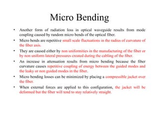 Micro Bending
• Another form of radiation loss in optical waveguide results from mode
coupling caused by random micro bends of the optical fiber.
• Micro bends are repetitive small scale fluctuations in the radius of curvature of
the fiber axis.
• They are caused either by non uniformities in the manufacturing of the fiber or
by non uniform lateral pressures created during the cabling of the fiber.
• An increase in attenuation results from micro bending because the fiber
curvature causes repetitive coupling of energy between the guided modes and
the leaky or non guided modes in the fiber.
• Micro bending losses can be minimized by placing a compressible jacket over
the fiber.
• When external forces are applied to this configuration, the jacket will be
deformed but the fiber will tend to stay relatively straight.
 
