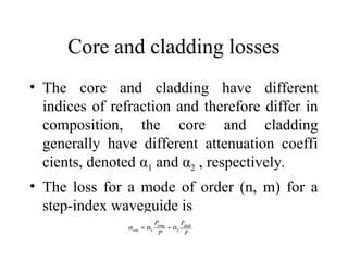 Core and cladding losses
• The core and cladding have different
indices of refraction and therefore differ in
composition, the core and cladding
generally have different attenuation coeffi
cients, denoted α1 and α2 , respectively.
• The loss for a mode of order (n, m) for a
step-index waveguide is
 