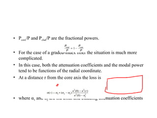 • Pcore/P and Pclad/P are the fractional powers.
• For the case of a graded-index fiber the situation is much more
complicated.
• In this case, both the attenuation coefficients and the modal power
tend to be functions of the radial coordinate.
• At a distance r from the core axis the loss is
• where α1 and α2 are the axial and cladding attenuation coefficients
 