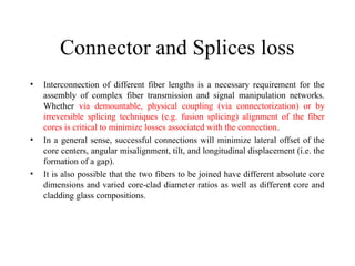 Connector and Splices loss
• Interconnection of different fiber lengths is a necessary requirement for the
assembly of complex fiber transmission and signal manipulation networks.
Whether via demountable, physical coupling (via connectorization) or by
irreversible splicing techniques (e.g. fusion splicing) alignment of the fiber
cores is critical to minimize losses associated with the connection.
• In a general sense, successful connections will minimize lateral offset of the
core centers, angular misalignment, tilt, and longitudinal displacement (i.e. the
formation of a gap).
• It is also possible that the two fibers to be joined have different absolute core
dimensions and varied core-clad diameter ratios as well as different core and
cladding glass compositions.
 