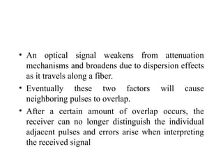 • An optical signal weakens from attenuation
mechanisms and broadens due to dispersion effects
as it travels along a fiber.
• Eventually these two factors will cause
neighboring pulses to overlap.
• After a certain amount of overlap occurs, the
receiver can no longer distinguish the individual
adjacent pulses and errors arise when interpreting
the received signal
 