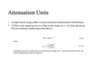 Attenuation Units
• As light travels along a fiber, its power decreases exponentially with distance.
• If P(0) is the optical power in a fiber at the origin (at z = 0), then the power
P(z) at a distance z farther down the fiber is
 