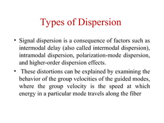Types of Dispersion
• Signal dispersion is a consequence of factors such as
intermodal delay (also called intermodal dispersion),
intramodal dispersion, polarization-mode dispersion,
and higher-order dispersion effects.
• These distortions can be explained by examining the
behavior of the group velocities of the guided modes,
where the group velocity is the speed at which
energy in a particular mode travels along the fiber
 