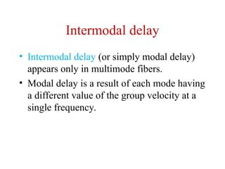 Intermodal delay
• Intermodal delay (or simply modal delay)
appears only in multimode fibers.
• Modal delay is a result of each mode having
a different value of the group velocity at a
single frequency.
 