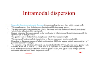 Intramodal dispersion
• Intramodal dispersion or chromatic dispersion is pulse spreading that takes place within a single mode.
• This spreading arises from the finite spectral emission width of an optical source.
• The phenomenon also is known as group velocity dispersion, since the dispersion is a result of the group
velocity being a function of the wavelength.
• Because intramodal dispersion depends on the wavelength, its effect on signal distortion increases with the
spectral width of the light source.
• The spectral width is the band of wavelengths over which the source emits light.
• This wavelength band normally is characterized by the root-meansquare (rms) spectral width.
• Depending on the device structure of a light-emitting diode (LED), the spectral width is approximately 4 to 9
percent of a central wavelength.
• For example, as Fig. illustrates, if the peak wavelength of an LED is 850 nm, a typical source spectral width
would be 36 nm; that is, such an LED emits most of its light in the 832-to-868-nm wavelength band.
• Laser diode optical sources exhibit much narrower spectral widths, with typical values being 1–2 nm for
multimode lasers and 10-4 nm for single-mode lasers
 