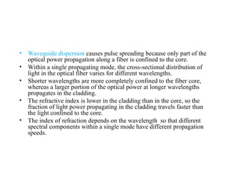 • Waveguide dispersion causes pulse spreading because only part of the
optical power propagation along a fiber is confined to the core.
• Within a single propagating mode, the cross-sectional distribution of
light in the optical fiber varies for different wavelengths.
• Shorter wavelengths are more completely confined to the fiber core,
whereas a larger portion of the optical power at longer wavelengths
propagates in the cladding.
• The refractive index is lower in the cladding than in the core, so the
fraction of light power propagating in the cladding travels faster than
the light confined to the core.
• The index of refraction depends on the wavelength so that different
spectral components within a single mode have different propagation
speeds.
 