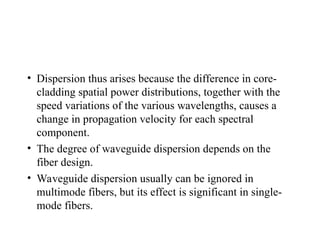 • Dispersion thus arises because the difference in core-
cladding spatial power distributions, together with the
speed variations of the various wavelengths, causes a
change in propagation velocity for each spectral
component.
• The degree of waveguide dispersion depends on the
fiber design.
• Waveguide dispersion usually can be ignored in
multimode fibers, but its effect is significant in single-
mode fibers.
 