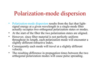 Polarization-mode dispersion
• Polarization-mode dispersion results from the fact that light-
signal energy at a given wavelength in a single-mode fiber
actually occupies two orthogonal polarization states or modes.
• At the start of the fiber the two polarization states are aligned.
• However, since fiber material is not perfectly uniform
throughout its length, each polarization mode will encounter a
slightly different refractive index.
• Consequently each mode will travel at a slightly different
velocity.
• The resulting difference in propagation times between the two
orthogonal polarization modes will cause pulse spreading.
 