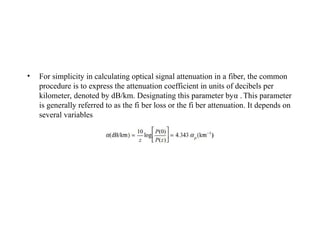 • For simplicity in calculating optical signal attenuation in a fiber, the common
procedure is to express the attenuation coefficient in units of decibels per
kilometer, denoted by dB/km. Designating this parameter byα . This parameter
is generally referred to as the fi ber loss or the fi ber attenuation. It depends on
several variables
 