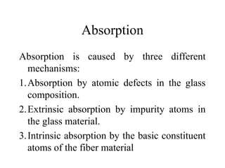 Absorption
Absorption is caused by three different
mechanisms:
1.Absorption by atomic defects in the glass
composition.
2.Extrinsic absorption by impurity atoms in
the glass material.
3.Intrinsic absorption by the basic constituent
atoms of the fiber material
 