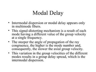 Modal Delay
• Intermodal dispersion or modal delay appears only
in multimode fibers.
• This signal-distorting mechanism is a result of each
mode having a different value of the group velocity
at a single frequency.
• The steeper the angle of propagation of the ray
congruence, the higher is the mode number and,
consequently, the slower the axial group velocity.
• This variation in the group velocities of the different
modes results in a group delay spread, which is the
intermodal dispersion.
 