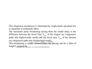 This dispersion mechanism is eliminated by single-mode operation but
is important in multimode fibers.
The maximum pulse broadening arising from the modal delay is the
difference between the travel time Tmax of the longest ray congruence
paths (the highest-order mode) and the travel time Tmin of the shortest
ray congruence paths (the fundamental mode).
This broadening is simply obtained from ray tracing and for a fiber of
length L is given by
 