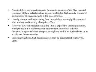 • Atomic defects are imperfections in the atomic structure of the fiber material.
Examples of these defects include missing molecules, high-density clusters of
atom groups, or oxygen defects in the glass structure.
• Usually, absorption losses arising from these defects are negligible compared
with intrinsic and impurity absorption effects.
• However, they can be significant if the fiber is exposed to ionizing radiation,
as might occur in a nuclear reactor environment, in medical radiation
therapies, in space missions that pass through the earth’s Van Allen belts, or in
accelerator instrumentation.
• In such applications, high radiation doses may be accumulated over several
years.
 