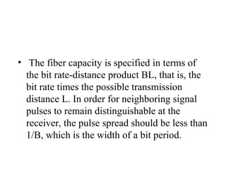 • The fiber capacity is specified in terms of
the bit rate-distance product BL, that is, the
bit rate times the possible transmission
distance L. In order for neighboring signal
pulses to remain distinguishable at the
receiver, the pulse spread should be less than
1/B, which is the width of a bit period.
 