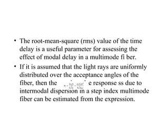 • The root-mean-square (rms) value of the time
delay is a useful parameter for assessing the
effect of modal delay in a multimode fi ber.
• If it is assumed that the light rays are uniformly
distributed over the acceptance angles of the
fiber, then the rms impulse response ss due to
intermodal dispersion in a step index multimode
fiber can be estimated from the expression.
 