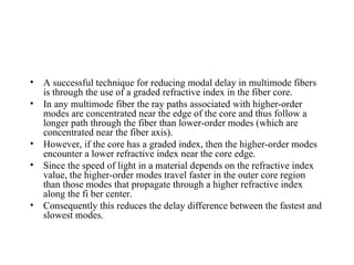 • A successful technique for reducing modal delay in multimode fibers
is through the use of a graded refractive index in the fiber core.
• In any multimode fiber the ray paths associated with higher-order
modes are concentrated near the edge of the core and thus follow a
longer path through the fiber than lower-order modes (which are
concentrated near the fiber axis).
• However, if the core has a graded index, then the higher-order modes
encounter a lower refractive index near the core edge.
• Since the speed of light in a material depends on the refractive index
value, the higher-order modes travel faster in the outer core region
than those modes that propagate through a higher refractive index
along the fi ber center.
• Consequently this reduces the delay difference between the fastest and
slowest modes.
 