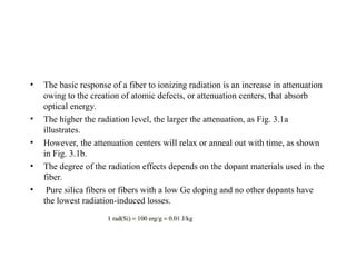 • The basic response of a fiber to ionizing radiation is an increase in attenuation
owing to the creation of atomic defects, or attenuation centers, that absorb
optical energy.
• The higher the radiation level, the larger the attenuation, as Fig. 3.1a
illustrates.
• However, the attenuation centers will relax or anneal out with time, as shown
in Fig. 3.1b.
• The degree of the radiation effects depends on the dopant materials used in the
fiber.
• Pure silica fibers or fibers with a low Ge doping and no other dopants have
the lowest radiation-induced losses.
 