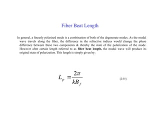Fiber Beat Length
In general, a linearly polarized mode is a combination of both of the degenerate modes. As the modal
wave travels along the fiber, the difference in the refractive indices would change the phase
difference between these two components & thereby the state of the polarization of the mode.
However after certain length referred to as fiber beat length, the modal wave will produce its
original state of polarization. This length is simply given by:
f
p
kB
L

2
 [2-35]
 