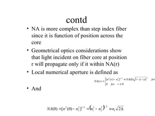 contd
• NA is more complex than step index fiber
since it is function of position across the
core
• Geometrical optics considerations show
that light incident on fiber core at position
r will propagate only if it within NA(r)
• Local numerical aperture is defined as
• And










0
0
)
/
(
1
)
0
(
]
)
(
[
)
(
2
/
1
2
2
2
r
for
for
a
r
NA
n
r
n
r
NA

  




 2
]
)
0
(
[
)
0
( 1
2
/
1
2
2
2
1
2
/
1
2
2
2
n
n
n
n
n
NA
 