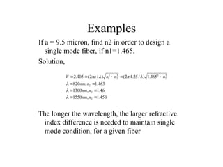 Examples
If a = 9.5 micron, find n2 in order to design a
single mode fiber, if n1=1.465.
Solution,
The longer the wavelength, the larger refractive
index difference is needed to maintain single
mode condition, for a given fiber
458
.
1
,
1550
46
.
1
,
1300
463
.
1
,
820
465
.
1
)
/
25
.
4
2
(
)
/
2
(
405
.
2
2
2
2
2
2
2
2
2
2
1











n
nm
n
nm
n
nm
n
n
n
a
V







 