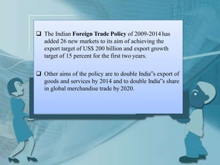  The Indian Foreign Trade Policy of 2009-2014has
added 26 new markets to its aim of achieving the
export target of US$ 200 billion and export growth
target of 15 percent for the first two years.
 Other aims of the policy are to double India‟s export of
goods and services by 2014 and to double India‟s share
in global merchandise trade by 2020.
 