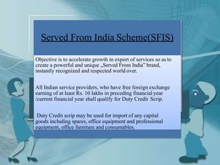 Served From India Scheme(SFIS)
Objective is to accelerate growth in export of services so as to
create a powerful and unique „Served From India‟ brand,
instantly recognized and respected world over.
All Indian service providers, who have free foreign exchange
earning of at least Rs. 10 lakhs in preceding financial year
/current financial year shall qualify for Duty Credit Scrip.
Duty Credit scrip may be used for import of any capital
goods including spares, office equipment and professional
equipment, office furniture and consumables.
 