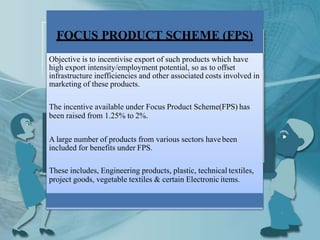 FOCUS PRODUCT SCHEME (FPS)
Objective is to incentivise export of such products which have
high export intensity/employment potential, so as to offset
infrastructure inefficiencies and other associated costs involved in
marketing of these products.
The incentive available under Focus Product Scheme(FPS) has
been raised from 1.25% to 2%.
A large number of products from various sectors havebeen
included for benefits under FPS.
These includes, Engineering products, plastic, technical textiles,
project goods, vegetable textiles & certain Electronic items.
 