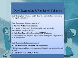 Duty Exemption & Remission Schemes
Duty Exemption Schemes enable duty free import of inputs required
for export production.
Duty Exemption Schemes consists of
a. Advance AuthorisationScheme
It is issued to allow duty free inputs which are physically
incorporated in export product.
b. Duty Free Import Authorisation(DFIA)Scheme.
It is issued to allow duty free inputs which are required for production
of export product.
Duty Remission Schemes consists of
a. Duty Entitlement Passbook (DEPB) Scheme
DEPB holder shall have option to pay additional customs duty in cash
as well.
b. Duty Drawback (DBK) Scheme.
 
