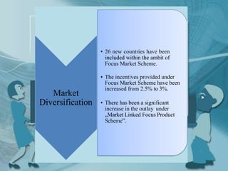 Market
Diversification
• 26 new countries have been
included within the ambit of
Focus Market Scheme.
• The incentives provided under
Focus Market Scheme have been
increased from 2.5% to 3%.
• There has been a significant
increase in the outlay under
„Market Linked Focus Product
Scheme‟.
 