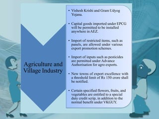 Agriculture and
Village Industry
• Vishesh Krishi and Gram Udyog
Yojana.
• Capital goods imported under EPCG
will be permitted to be installed
anywhere inAEZ.
• Import of restricted items, such as
panels, are allowed under various
export promotion schemes.
• Import of inputs such as pesticides
are permitted under Advance
Authorisation for agro exports.
• New towns of export excellence with
a threshold limit of Rs 150 crore shall
be notified.
• Certain specified flowers, fruits, and
vegetables are entitled to a special
duty credit scrip, in addition to the
normal benefit under VKGUY.
 