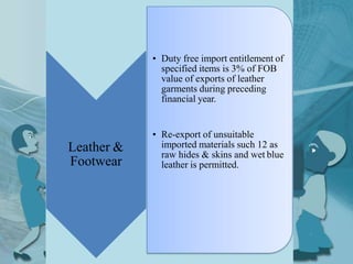 Leather &
Footwear
• Duty free import entitlement of
specified items is 3% of FOB
value of exports of leather
garments during preceding
financial year.
• Re-export of unsuitable
imported materials such 12 as
raw hides & skins and wet blue
leather is permitted.
 