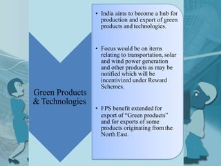 Green Products
& Technologies
• India aims to become a hub for
production and export of green
products and technologies.
• Focus would be on items
relating to transportation, solar
and wind power generation
and other products as may be
notified which will be
incentivized under Reward
Schemes.
• FPS benefit extended for
export of “Green products”
and for exports of some
products originating from the
North East.
 