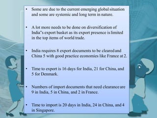 • Some are due to the current emerging global situation
and some are systemic and long term in nature.
• A lot more needs to be done on diversification of
India‟s export basket as its export presence islimited
in the top items of world trade.
• India requires 8 export documents to be clearedand
China 5 with good practice economies like France at 2.
• Time to export is 16 days for India, 21 for China, and
5 for Denmark.
• Numbers of import documents that need clearanceare
9 in India, 5 in China, and 2 in France.
• Time to import is 20 days in India, 24 in China, and 4
in Singapore.
 