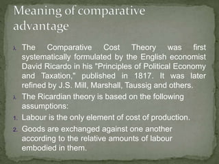  The Comparative Cost Theory was first
systematically formulated by the English economist
David Ricardo in his "Principles of Political Economy
and Taxation," published in 1817. It was later
refined by J.S. Mill, Marshall, Taussig and others.
 The Ricardian theory is based on the following
assumptions:
1. Labour is the only element of cost of production.
2. Goods are exchanged against one another
according to the relative amounts of labour
embodied in them.
 