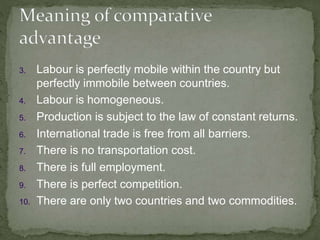 3. Labour is perfectly mobile within the country but
perfectly immobile between countries.
4. Labour is homogeneous.
5. Production is subject to the law of constant returns.
6. International trade is free from all barriers.
7. There is no transportation cost.
8. There is full employment.
9. There is perfect competition.
10. There are only two countries and two commodities.
 