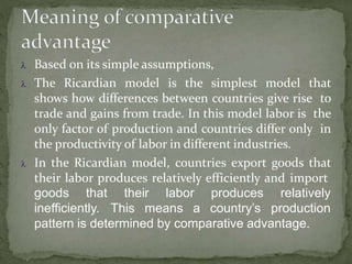  Based on its simple assumptions,
 The Ricardian model is the simplest model that
shows how differences between countries give rise to
trade and gains from trade. In this model labor is the
only factor of production and countries differ only in
the productivity of labor in different industries.
 In the Ricardian model, countries export goods that
their labor produces relatively efficiently and import
goods that their labor
inefficiently. This means a
produces
country’s
relatively
production
pattern is determined by comparative advantage.
 