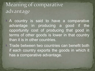 A country is said to have a comparative
advantage in producing a good if the
opportunity cost of producing that good in
terms of other goods is lower in that country
than it is in other countries.
 Trade between two countries can benefit both
if each country exports the goods in which it
has a comparative advantage.
 