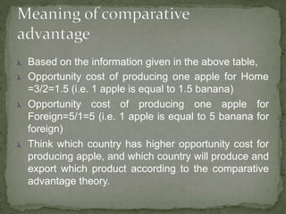  Based on the information given in the above table,
 Opportunity cost of producing one apple for Home
=3/2=1.5 (i.e. 1 apple is equal to 1.5 banana)
 Opportunity cost of producing one apple for
Foreign=5/1=5 (i.e. 1 apple is equal to 5 banana for
foreign)
 Think which country has higher opportunity cost for
producing apple, and which country will produce and
export which product according to the comparative
advantage theory.
 