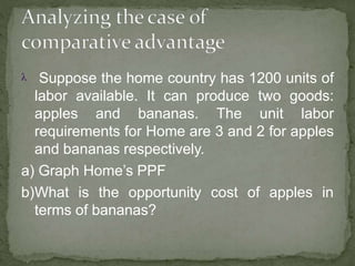  Suppose the home country has 1200 units of
labor available. It can produce two goods:
apples and bananas. The unit labor
requirements for Home are 3 and 2 for apples
and bananas respectively.
a) Graph Home’s PPF
b)What is the opportunity cost of apples in
terms of bananas?
 