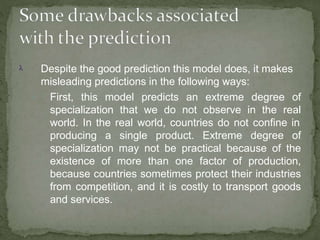  Despite the good prediction this model does, it makes
misleading predictions in the following ways:
 First, this model predicts an extreme degree of
specialization that we do not observe in the real
world. In the real world, countries do not confine in
producing a single product. Extreme degree of
specialization may not be practical because of the
existence of more than one factor of production,
because countries sometimes protect their industries
from competition, and it is costly to transport goods
and services.
 