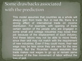  This model assumes that countries as a whole will
always gain from trade. But, in real life, there is a
strong effect of international trade on income
distribution. For example, with opening of trade
certain section of the people who are engaged in
some small and cottage industries may loose their
job because of the displacement of such industry.
And these labors may not be able to move freely
since their skill may not match with the requirement
of new industries. Even if they could move, their real
wage may be less since they are new for the new
industry. But the Ricardian model assumes that
trade makes real wages to go up or remain same
because of the free movement of labor without the
loss of skill.
 