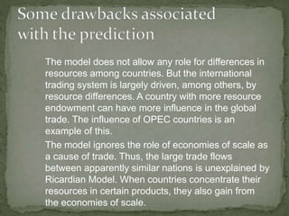 

The model does not allow any role for differences in
resources among countries. But the international
trading system is largely driven, among others, by
resource differences. A country with more resource
endowment can have more influence in the global
trade. The influence of OPEC countries is an
example of this.
The model ignores the role of economies of scale as
a cause of trade. Thus, the large trade flows
between apparently similar nations is unexplained by
Ricardian Model. When countries concentrate their
resources in certain products, they also gain from
the economies of scale.
 