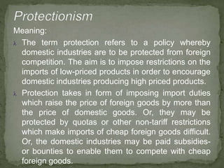 Meaning:
 The term protection refers to a policy whereby
domestic industries are to be protected from foreign
competition. The aim is to impose restrictions on the
imports of low-priced products in order to encourage
domestic industries producing high priced products.
 Protection takes in form of imposing import duties
which raise the price of foreign goods by more than
the price of domestic goods. Or, they may be
protected by quotas or other non-tariff restrictions
which make imports of cheap foreign goods difficult.
Or, the domestic industries may be paid subsidies-
or bounties to enable them to compete with cheap
foreign goods.
 