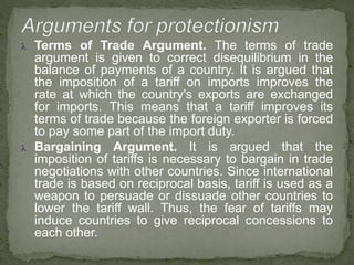  Terms of Trade Argument. The terms of trade
argument is given to correct disequilibrium in the
balance of payments of a country. It is argued that
the imposition of a tariff on imports improves the
rate at which the country's exports are exchanged
for imports. This means that a tariff improves its
terms of trade because the foreign exporter is forced
to pay some part of the import duty.
 Bargaining Argument. It is argued that the
imposition of tariffs is necessary to bargain in trade
negotiations with other countries. Since international
trade is based on reciprocal basis, tariff is used as a
weapon to persuade or dissuade other countries to
lower the tariff wall. Thus, the fear of tariffs may
induce countries to give reciprocal concessions to
each other.
 