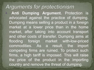  Anti Dumping Argument. Protection is
advocated against the practice of dumping.
Dumping means selling a product in a foreign
market at a lower price than in the home
market, after taking into account transport
and other costs of transfer. Dumping aims at
flooding foreign market with-low-priced
commodities. As a result, the import
competing firms are ruined. To protect such
firms, a high tariff is imposed. This will raise
the price of the product in the importing
country and remove the threat of dumping.
 