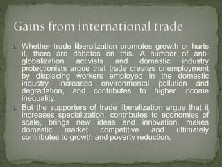  Whether trade liberalization promotes growth or hurts
it, there are debates on this. A number of anti-
globalization activists and domestic industry
protectionists argue that trade creates unemployment
by displacing workers employed in the domestic
industry, increases environmental pollution and
degradation, and contributes to higher income
inequality.
 But the supporters of trade liberalization argue that it
increases specialization, contributes to economies of
scale, brings new ideas and innovation, makes
domestic market competitive and ultimately
contributes to growth and poverty reduction.
 